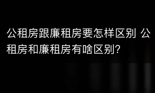 公租房跟廉租房要怎样区别 公租房和廉租房有啥区别?
