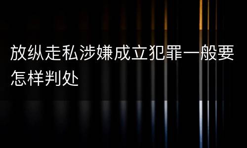 放纵走私涉嫌成立犯罪一般要怎样判处