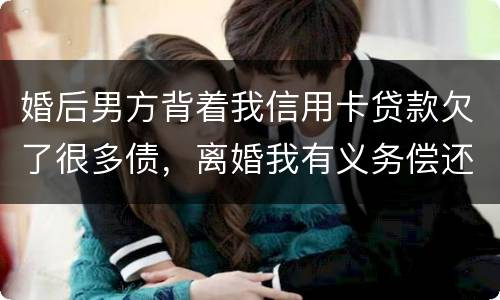 婚后男方背着我信用卡贷款欠了很多债，离婚我有义务偿还吗