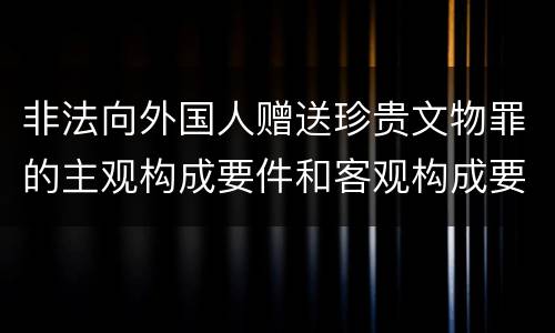 非法向外国人赠送珍贵文物罪的主观构成要件和客观构成要件是什么