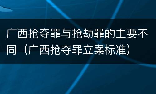广西抢夺罪与抢劫罪的主要不同（广西抢夺罪立案标准）