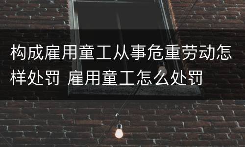 构成雇用童工从事危重劳动怎样处罚 雇用童工怎么处罚
