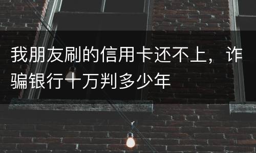 我朋友刷的信用卡还不上，诈骗银行十万判多少年
