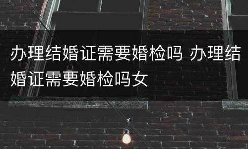 办理结婚证需要婚检吗 办理结婚证需要婚检吗女