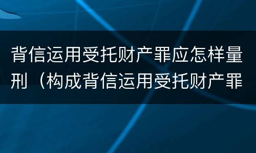 背信运用受托财产罪应怎样量刑（构成背信运用受托财产罪的立案标准是）