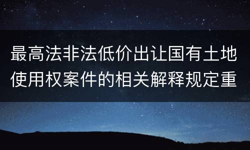 最高法非法低价出让国有土地使用权案件的相关解释规定重要内容都有哪些