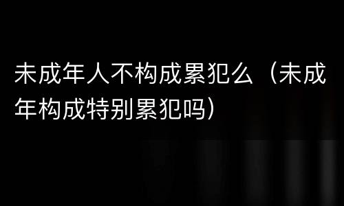 未成年人不构成累犯么（未成年构成特别累犯吗）