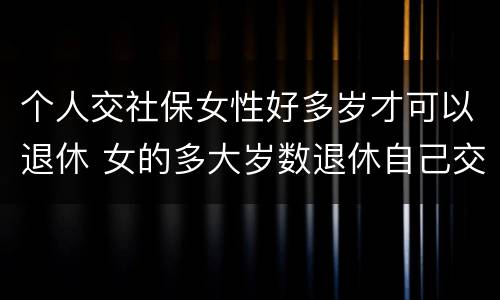 个人交社保女性好多岁才可以退休 女的多大岁数退休自己交的社保