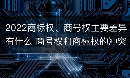 2022商标权、商号权主要差异有什么 商号权和商标权的冲突和解决