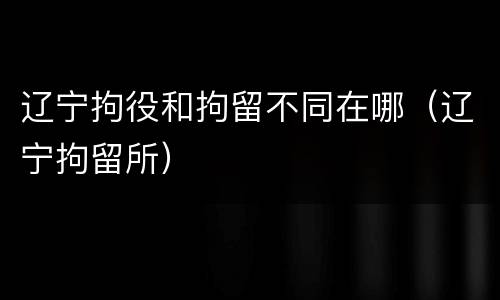 辽宁拘役和拘留不同在哪（辽宁拘留所）
