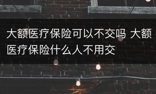 大额医疗保险可以不交吗 大额医疗保险什么人不用交