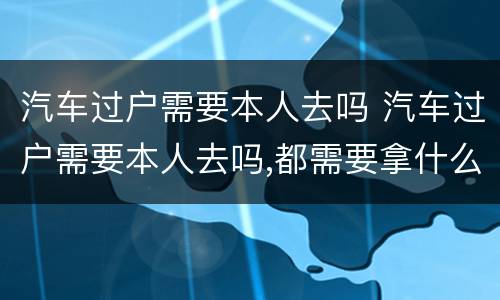 汽车过户需要本人去吗 汽车过户需要本人去吗,都需要拿什么
