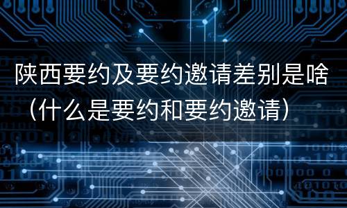 陕西要约及要约邀请差别是啥（什么是要约和要约邀请）