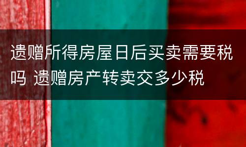 遗赠所得房屋日后买卖需要税吗 遗赠房产转卖交多少税