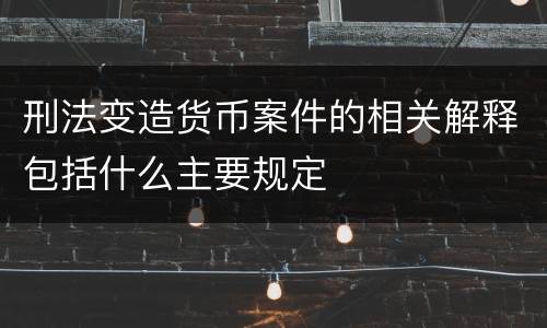 刑法变造货币案件的相关解释包括什么主要规定