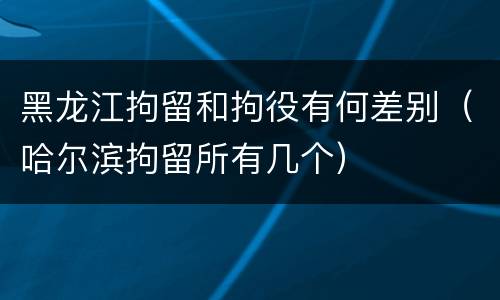 黑龙江拘留和拘役有何差别（哈尔滨拘留所有几个）