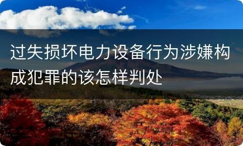 过失损坏电力设备行为涉嫌构成犯罪的该怎样判处