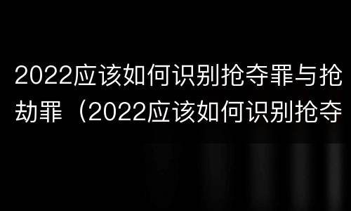2022应该如何识别抢夺罪与抢劫罪（2022应该如何识别抢夺罪与抢劫罪案件）