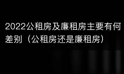 2022公租房及廉租房主要有何差别（公租房还是廉租房）