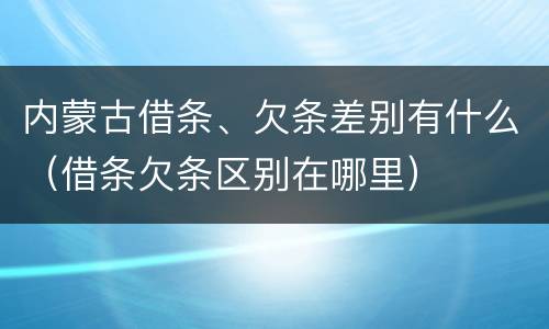 内蒙古借条、欠条差别有什么（借条欠条区别在哪里）