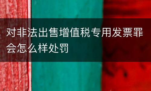 对非法出售增值税专用发票罪会怎么样处罚
