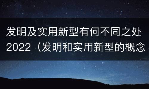发明及实用新型有何不同之处2022(发明和实用新型的概念)