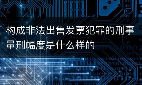 构成非法出售发票犯罪的刑事量刑幅度是什么样的