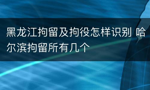 黑龙江拘留及拘役怎样识别 哈尔滨拘留所有几个