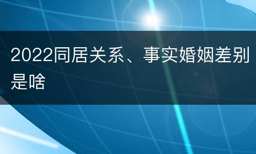2022同居关系、事实婚姻差别是啥
