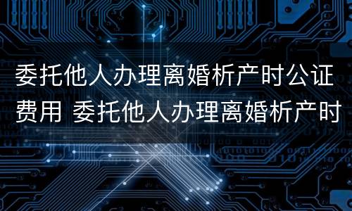 委托他人办理离婚析产时公证费用 委托他人办理离婚析产时公证费用多少钱