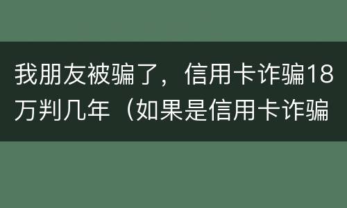 我朋友被骗了，信用卡诈骗18万判几年（如果是信用卡诈骗多少钱判一年）