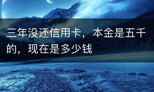 三年没还信用卡，本金是五千的，现在是多少钱