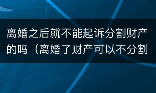 离婚之后就不能起诉分割财产的吗（离婚了财产可以不分割吗）