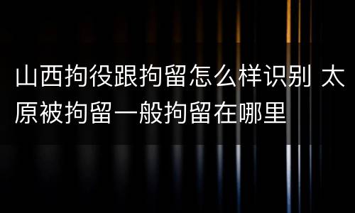 山西拘役跟拘留怎么样识别 太原被拘留一般拘留在哪里