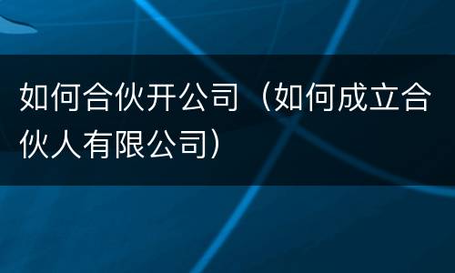 如何合伙开公司（如何成立合伙人有限公司）