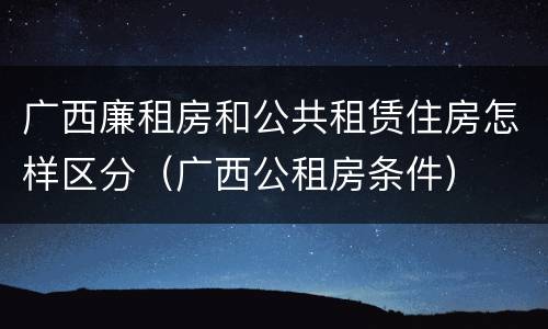 广西廉租房和公共租赁住房怎样区分（广西公租房条件）
