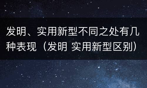 发明、实用新型不同之处有几种表现（发明 实用新型区别）