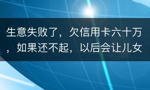 生意失败了，欠信用卡六十万，如果还不起，以后会让儿女继续还吗？孩子还很小