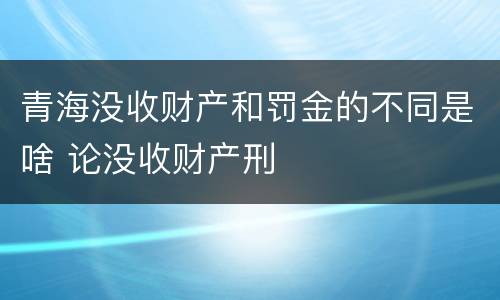 青海没收财产和罚金的不同是啥 论没收财产刑