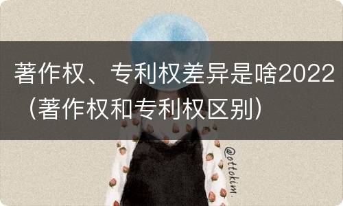 著作权、专利权差异是啥2022（著作权和专利权区别）