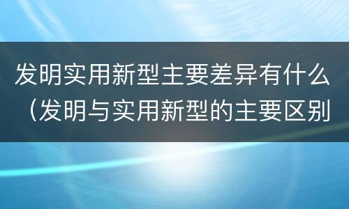 发明实用新型主要差异有什么（发明与实用新型的主要区别）