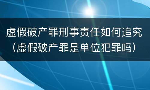 虚假破产罪刑事责任如何追究（虚假破产罪是单位犯罪吗）