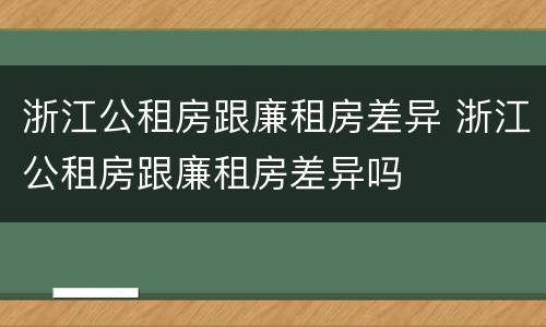 浙江公租房跟廉租房差异 浙江公租房跟廉租房差异吗