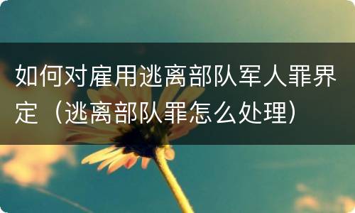 如何对雇用逃离部队军人罪界定（逃离部队罪怎么处理）