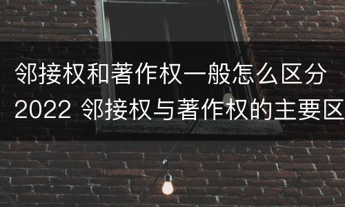 邻接权和著作权一般怎么区分2022 邻接权与著作权的主要区别