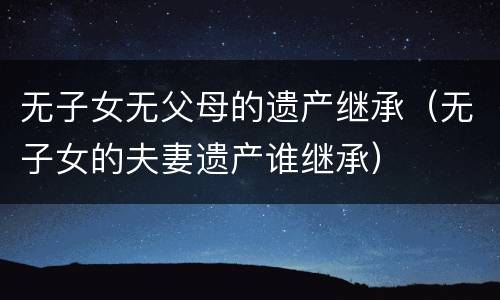 无子女无父母的遗产继承（无子女的夫妻遗产谁继承）