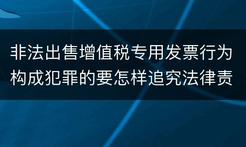 非法出售增值税专用发票行为构成犯罪的要怎样追究法律责任