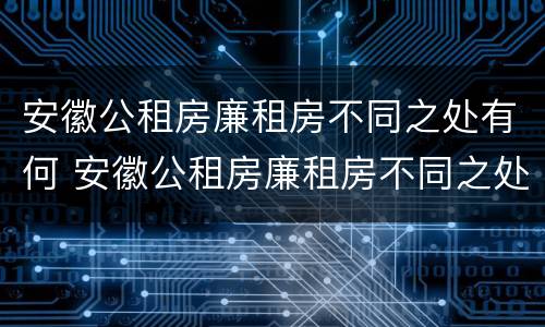安徽公租房廉租房不同之处有何 安徽公租房廉租房不同之处有何影响