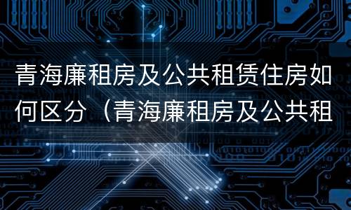 青海廉租房及公共租赁住房如何区分（青海廉租房及公共租赁住房如何区分）