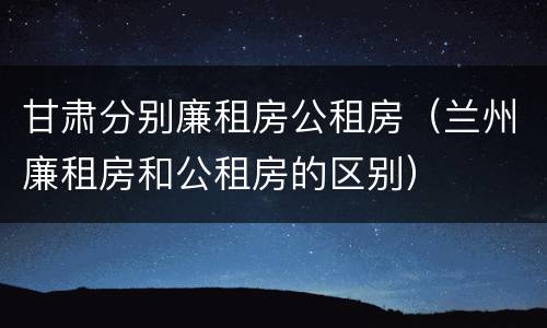 甘肃分别廉租房公租房（兰州廉租房和公租房的区别）